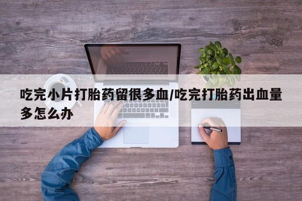 卖打胎药的微信吃完小片打胎药留很多血/吃完打胎药出血量多怎么办