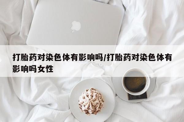 卖打胎药的微信打胎药对染色体有影响吗/打胎药对染色体有影响吗女性