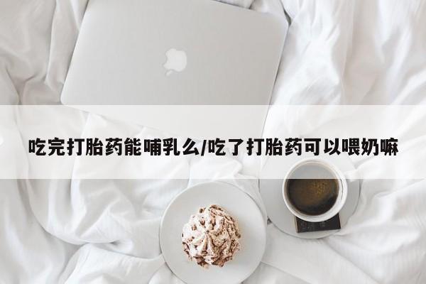 卖打胎药的微信吃完打胎药能哺乳么/吃了打胎药可以喂奶嘛