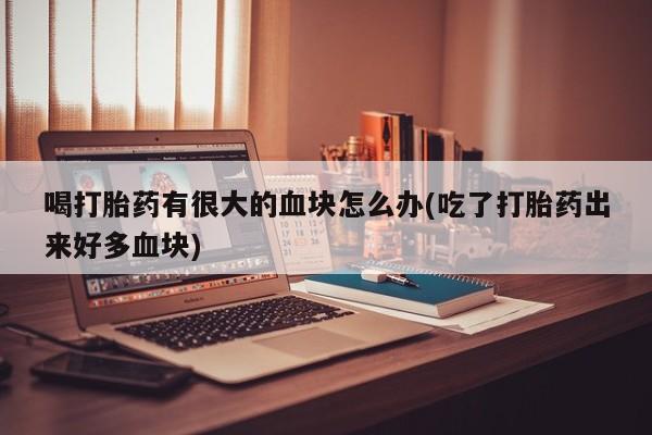 卖打胎药的微信喝打胎药有很大的血块怎么办(吃了打胎药出来好多血块)