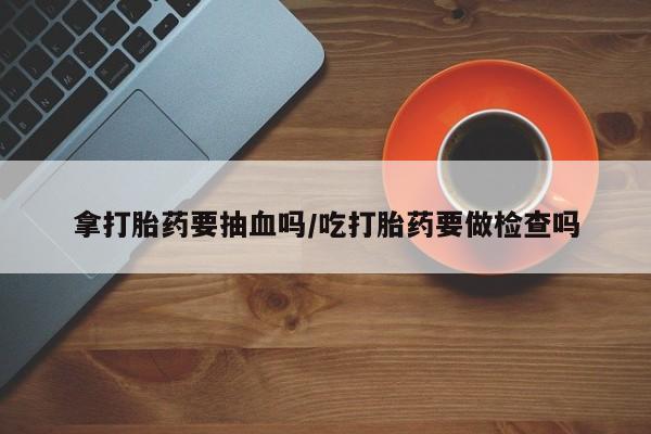 卖打胎药的微信拿打胎药要抽血吗/吃打胎药要做检查吗