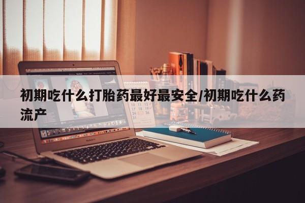 卖打胎药的微信初期吃什么打胎药最好最安全/初期吃什么药流产