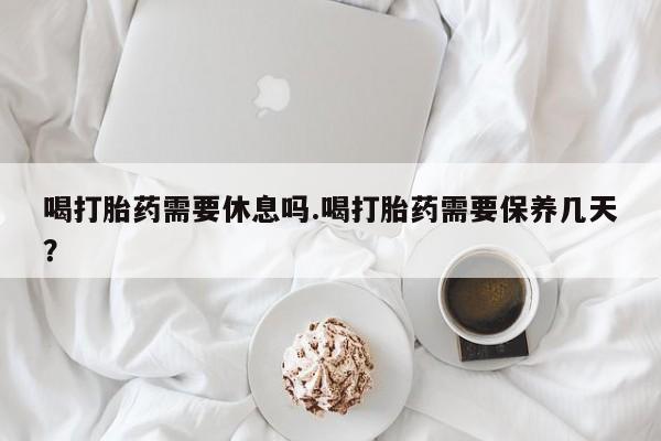 卖打胎药的微信喝打胎药需要休息吗.喝打胎药需要保养几天？