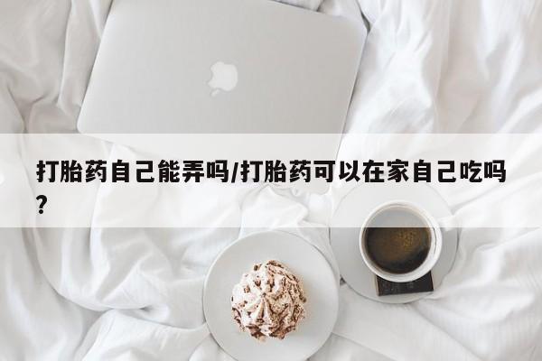 卖打胎药的微信打胎药自己能弄吗/打胎药可以在家自己吃吗?