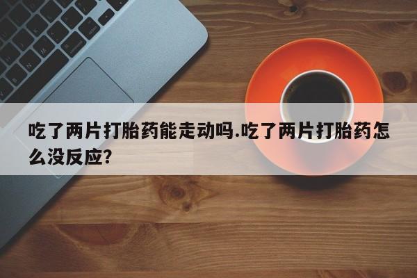 卖打胎药的微信吃了两片打胎药能走动吗.吃了两片打胎药怎么没反应？