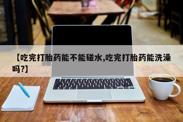 卖打胎药的微信【吃完打胎药能不能碰水,吃完打胎药能洗澡吗?】