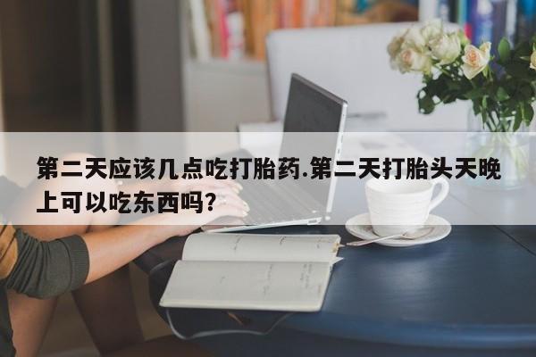 卖打胎药的微信第二天应该几点吃打胎药.第二天打胎头天晚上可以吃东西吗？