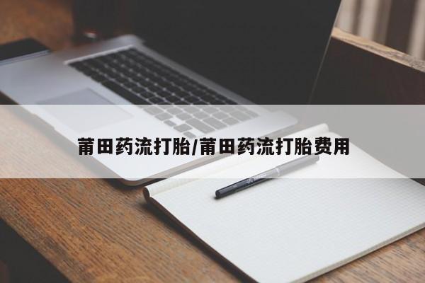 卖打胎药的微信莆田药流打胎/莆田药流打胎费用