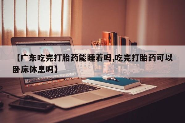 卖打胎药的微信【广东吃完打胎药能睡着吗,吃完打胎药可以卧床休息吗】