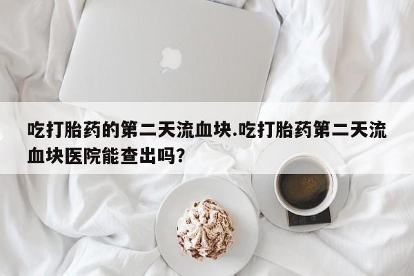 卖打胎药的微信吃打胎药的第二天流血块.吃打胎药第二天流血块医院能查出吗？