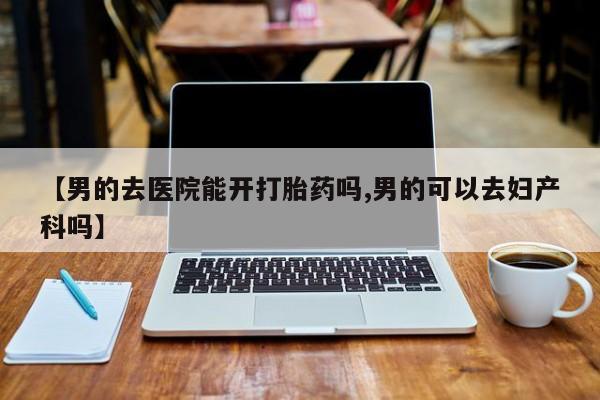 卖打胎药的微信【男的去医院能开打胎药吗,男的可以去妇产科吗】
