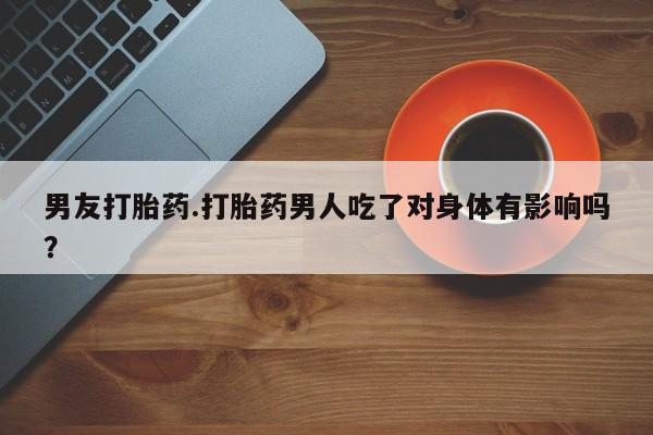 卖打胎药的微信男友打胎药.打胎药男人吃了对身体有影响吗？