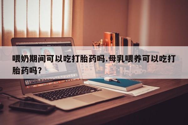 卖打胎药的微信喂奶期间可以吃打胎药吗.母乳喂养可以吃打胎药吗？