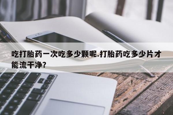 卖打胎药的微信吃打胎药一次吃多少颗呢.打胎药吃多少片才能流干净？