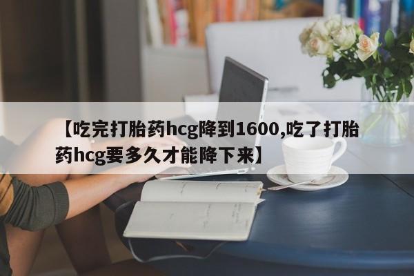 卖打胎药的微信【吃完打胎药hcg降到1600,吃了打胎药hcg要多久才能降下来】
