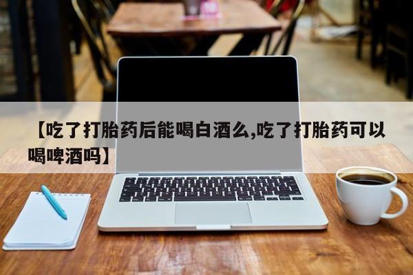 卖打胎药的微信【吃了打胎药后能喝白酒么,吃了打胎药可以喝啤酒吗】