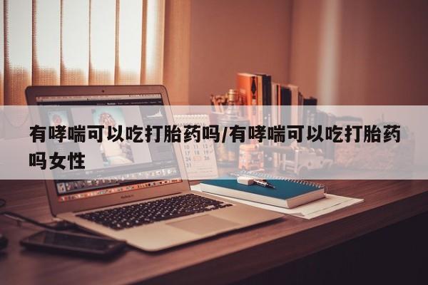 卖打胎药的微信有哮喘可以吃打胎药吗/有哮喘可以吃打胎药吗女性