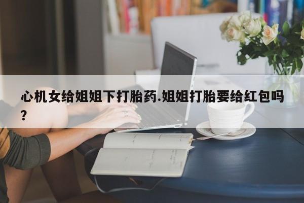 卖打胎药的微信心机女给姐姐下打胎药.姐姐打胎要给红包吗？
