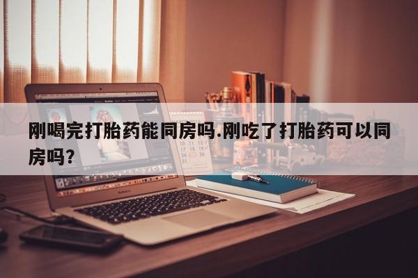 卖打胎药的微信刚喝完打胎药能同房吗.刚吃了打胎药可以同房吗？