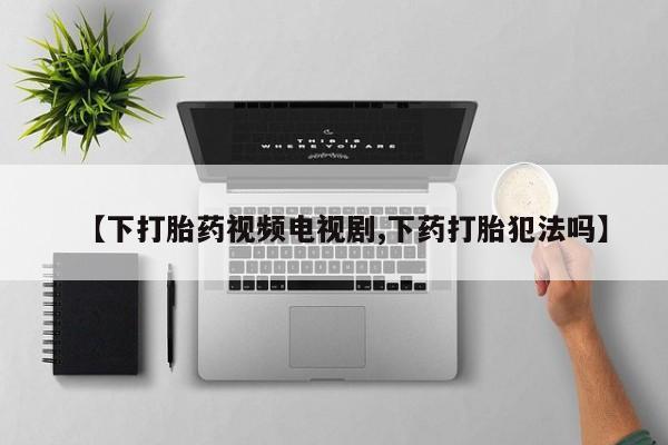 卖打胎药的微信【下打胎药视频电视剧,下药打胎犯法吗】
