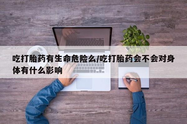 卖打胎药的微信吃打胎药有生命危险么/吃打胎药会不会对身体有什么影响