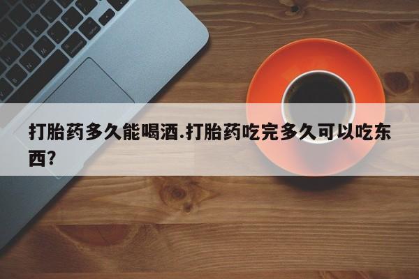 卖打胎药的微信打胎药多久能喝酒.打胎药吃完多久可以吃东西？