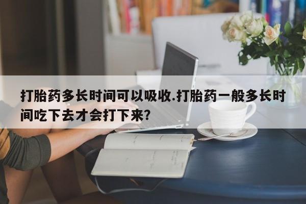 卖打胎药的微信打胎药多长时间可以吸收.打胎药一般多长时间吃下去才会打下来？