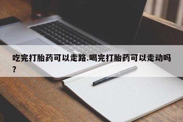 卖打胎药的微信吃完打胎药可以走路.喝完打胎药可以走动吗？