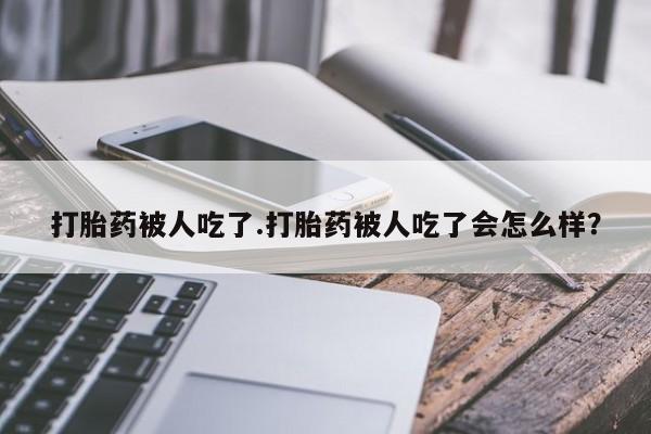 卖打胎药的微信打胎药被人吃了.打胎药被人吃了会怎么样?