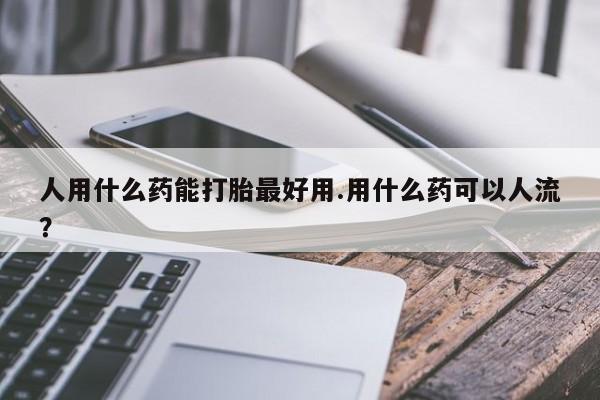 卖打胎药的微信人用什么药能打胎最好用.用什么药可以人流?