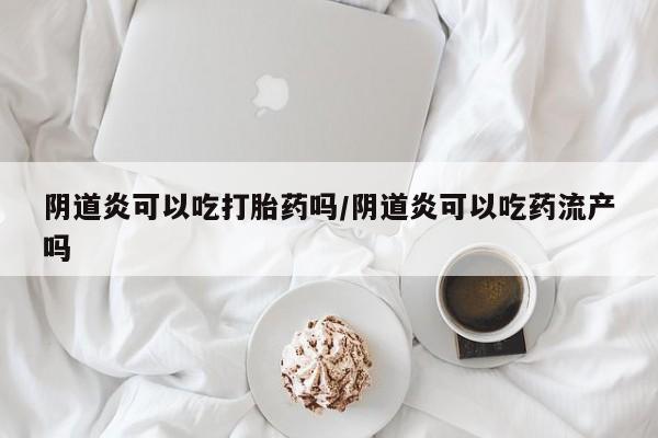 卖打胎药的微信阴道炎可以吃打胎药吗/阴道炎可以吃药流产吗